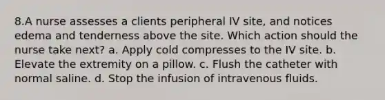 8.A nurse assesses a clients peripheral IV site, and notices edema and tenderness above the site. Which action should the nurse take next? a. Apply cold compresses to the IV site. b. Elevate the extremity on a pillow. c. Flush the catheter with normal saline. d. Stop the infusion of intravenous fluids.