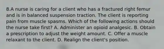 8.A nurse is caring for a client who has a fractured right femur and is in balanced suspension traction. The client is reporting pain from muscle spasms. Which of the following actions should the nurse take first? A. Administer an opioid analgesic. B. Obtain a prescription to adjust the weight amount. C. Offer a muscle relaxant to the client. D. Realign the client's position.