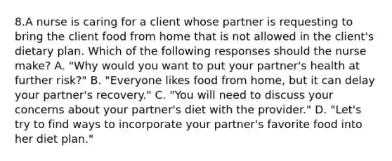 8.A nurse is caring for a client whose partner is requesting to bring the client food from home that is not allowed in the client's dietary plan. Which of the following responses should the nurse make? A. "Why would you want to put your partner's health at further risk?" B. "Everyone likes food from home, but it can delay your partner's recovery." C. "You will need to discuss your concerns about your partner's diet with the provider." D. "Let's try to find ways to incorporate your partner's favorite food into her diet plan."