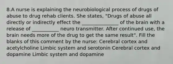 8.A nurse is explaining the neurobiological process of drugs of abuse to drug rehab clients. She states, "Drugs of abuse all directly or indirectly effect the _______________ of the brain with a release of ___________ neuro transmitter. After continued use, the brain needs more of the drug to get the same result". Fill the blanks of this comment by the nurse: Cerebral cortex and acetylcholine Limbic system and serotonin Cerebral cortex and dopamine Limbic system and dopamine