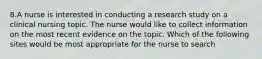 8.A nurse is interested in conducting a research study on a clinical nursing topic. The nurse would like to collect information on the most recent evidence on the topic. Which of the following sites would be most appropriate for the nurse to search