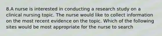 8.A nurse is interested in conducting a research study on a clinical nursing topic. The nurse would like to collect information on the most recent evidence on the topic. Which of the following sites would be most appropriate for the nurse to search