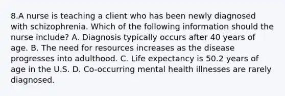 8.A nurse is teaching a client who has been newly diagnosed with schizophrenia. Which of the following information should the nurse include? A. Diagnosis typically occurs after 40 years of age. B. The need for resources increases as the disease progresses into adulthood. C. Life expectancy is 50.2 years of age in the U.S. D. Co-occurring mental health illnesses are rarely diagnosed.