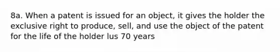 8a. When a patent is issued for an object, it gives the holder the exclusive right to produce, sell, and use the object of the patent for the life of the holder lus 70 years