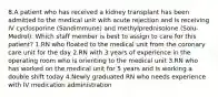 8.A patient who has received a kidney transplant has been admitted to the medical unit with acute rejection and is receiving IV cyclosporine (Sandimmune) and methylprednisolone (Solu-Medrol). Which staff member is best to assign to care for this patient? 1.RN who floated to the medical unit from the coronary care unit for the day 2.RN with 3 years of experience in the operating room who is orienting to the medical unit 3.RN who has worked on the medical unit for 5 years and is working a double shift today 4.Newly graduated RN who needs experience with IV medication administration