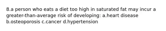 8.a person who eats a diet too high in saturated fat may incur a greater-than-average risk of developing: a.heart disease b.osteoporosis c.cancer d.hypertension