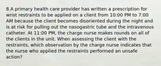 8.A primary health care provider has written a prescription for wrist restraints to be applied on a client from 10:00 PM to 7:00 AM because the client becomes disoriented during the night and is at risk for pulling out the nasogastric tube and the intravenous catheter. At 11:00 PM, the charge nurse makes rounds on all of the clients in the unit. When assessing the client with the restraints, which observation by the charge nurse indicates that the nurse who applied the restraints performed an unsafe action?