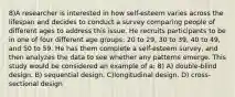 8)A researcher is interested in how self-esteem varies across the lifespan and decides to conduct a survey comparing people of different ages to address this issue. He recruits participants to be in one of four different age groups: 20 to 29, 30 to 39, 40 to 49, and 50 to 59. He has them complete a self-esteem survey, and then analyzes the data to see whether any patterns emerge. This study would be considered an example of a: 8) A) double-blind design. B) sequential design. C)longitudinal design. D) cross-sectional design