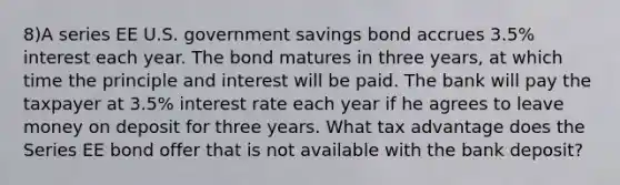 8)A series EE U.S. government savings bond accrues 3.5% interest each year. The bond matures in three years, at which time the principle and interest will be paid. The bank will pay the taxpayer at 3.5% interest rate each year if he agrees to leave money on deposit for three years. What tax advantage does the Series EE bond offer that is not available with the bank deposit?