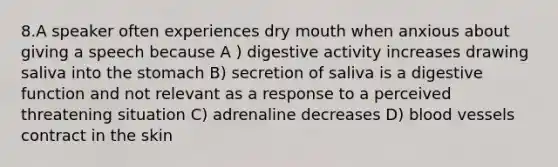 8.A speaker often experiences dry mouth when anxious about giving a speech because A ) digestive activity increases drawing saliva into the stomach B) secretion of saliva is a digestive function and not relevant as a response to a perceived threatening situation C) adrenaline decreases D) blood vessels contract in the skin