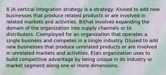 8.)A vertical integration strategy is a strategy: A)used to add new businesses that produce related products or are involved in related markets and activities. B)that involves expanding the domain of the organization into supply channels or to distributors. C)employed for an organization that operates a single business and competes in a single industry. D)used to add new businesses that produce unrelated products or are involved in unrelated markets and activities. E)an organization uses to build competitive advantage by being unique in its industry or market segment along one or more dimensions.