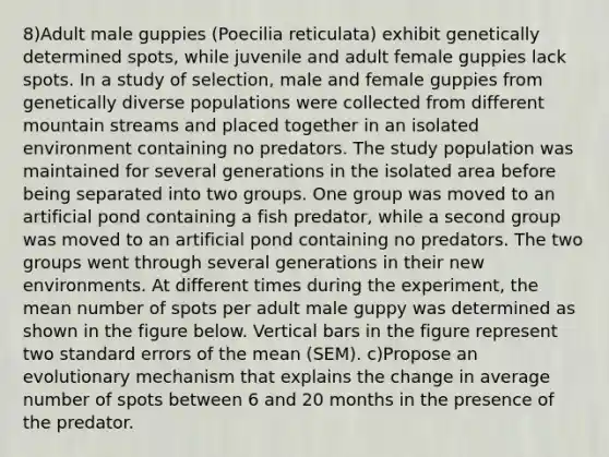 8)Adult male guppies (Poecilia reticulata) exhibit genetically determined spots, while juvenile and adult female guppies lack spots. In a study of selection, male and female guppies from genetically diverse populations were collected from different mountain streams and placed together in an isolated environment containing no predators. The study population was maintained for several generations in the isolated area before being separated into two groups. One group was moved to an artificial pond containing a fish predator, while a second group was moved to an artificial pond containing no predators. The two groups went through several generations in their new environments. At different times during the experiment, the mean number of spots per adult male guppy was determined as shown in the figure below. Vertical bars in the figure represent two standard errors of the mean (SEM). c)Propose an evolutionary mechanism that explains the change in average number of spots between 6 and 20 months in the presence of the predator.