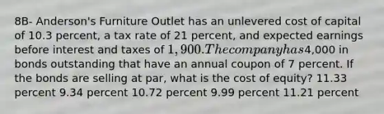 8B- Anderson's Furniture Outlet has an unlevered cost of capital of 10.3 percent, a tax rate of 21 percent, and expected earnings before interest and taxes of 1,900. The company has4,000 in bonds outstanding that have an annual coupon of 7 percent. If the bonds are selling at par, what is the cost of equity? 11.33 percent 9.34 percent 10.72 percent 9.99 percent 11.21 percent