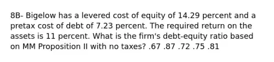 8B- Bigelow has a levered cost of equity of 14.29 percent and a pretax cost of debt of 7.23 percent. The required return on the assets is 11 percent. What is the firm's debt-equity ratio based on MM Proposition II with no taxes? .67 .87 .72 .75 .81