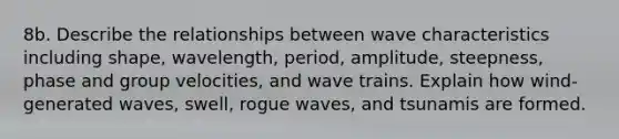 8b. Describe the relationships between wave characteristics including shape, wavelength, period, amplitude, steepness, phase and group velocities, and wave trains. Explain how wind-generated waves, swell, rogue waves, and tsunamis are formed.