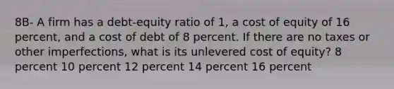 8B- A firm has a debt-equity ratio of 1, a cost of equity of 16 percent, and a cost of debt of 8 percent. If there are no taxes or other imperfections, what is its unlevered cost of equity? 8 percent 10 percent 12 percent 14 percent 16 percent