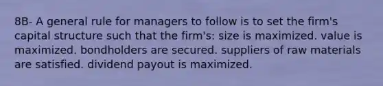 8B- A general rule for managers to follow is to set the firm's capital structure such that the firm's: size is maximized. value is maximized. bondholders are secured. suppliers of raw materials are satisfied. dividend payout is maximized.