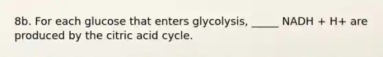 8b. For each glucose that enters glycolysis, _____ NADH + H+ are produced by the citric acid cycle.