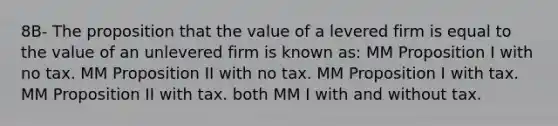 8B- The proposition that the value of a levered firm is equal to the value of an unlevered firm is known as: MM Proposition I with no tax. MM Proposition II with no tax. MM Proposition I with tax. MM Proposition II with tax. both MM I with and without tax.