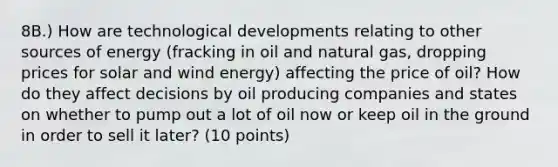 8B.) How are technological developments relating to other sources of energy (fracking in oil and natural gas, dropping prices for solar and wind energy) affecting the price of oil? How do they affect decisions by oil producing companies and states on whether to pump out a lot of oil now or keep oil in the ground in order to sell it later? (10 points)