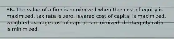 8B- The value of a firm is maximized when the: cost of equity is maximized. tax rate is zero. levered cost of capital is maximized. weighted average cost of capital is minimized. debt-equity ratio is minimized.