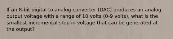 If an 8-bit digital to analog converter (DAC) produces an analog output voltage with a range of 10 volts (0-9 volts), what is the smallest incremental step in voltage that can be generated at the output?