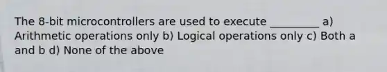 The 8-bit microcontrollers are used to execute _________ a) Arithmetic operations only b) Logical operations only c) Both a and b d) None of the above