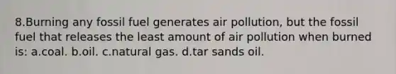 8.Burning any fossil fuel generates air pollution, but the fossil fuel that releases the least amount of air pollution when burned is: a.coal. b.oil. c.natural gas. d.tar sands oil.