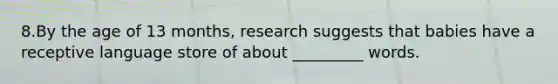 8.By the age of 13 months, research suggests that babies have a receptive language store of about _________ words.