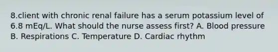 8.client with chronic renal failure has a serum potassium level of 6.8 mEq/L. What should the nurse assess first? A. Blood pressure B. Respirations C. Temperature D. Cardiac rhythm