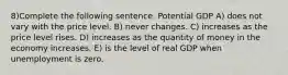 8)Complete the following sentence. Potential GDP A) does not vary with the price level. B) never changes. C) increases as the price level rises. D) increases as the quantity of money in the economy increases. E) is the level of real GDP when unemployment is zero.