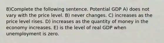 8)Complete the following sentence. Potential GDP A) does not vary with the price level. B) never changes. C) increases as the price level rises. D) increases as the quantity of money in the economy increases. E) is the level of real GDP when unemployment is zero.