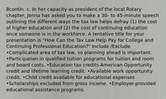 8contin. c. In her capacity as president of the local Rotary chapter, Jenna has asked you to make a 30- to 45-minute speech outlining the different ways the tax law helps defray (1) the cost of higher education and (2) the cost of continuing education once someone is in the workforce. A tentative title for your presentation is "How Can the Tax Law Help Pay for College and Continuing Professional Education?" Include /Exclude •Complicated area of tax law, so planning ahead is important. •Participation in qualified tuition programs for tuition and room and board costs. •Education tax credits-American Opportunity credit and lifetime learning credit. •Available work opportunity credit. •Child credit available for educational expenses •Scholarships excluded from gross income. •Employer-provided educational assistance programs.