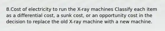 8.Cost of electricity to run the X-ray machines Classify each item as a differential cost, a sunk cost, or an opportunity cost in the decision to replace the old X-ray machine with a new machine.