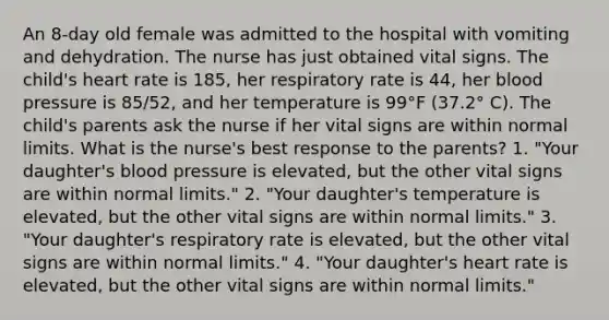 An 8-day old female was admitted to the hospital with vomiting and dehydration. The nurse has just obtained vital signs. The child's heart rate is 185, her respiratory rate is 44, her blood pressure is 85/52, and her temperature is 99°F (37.2° C). The child's parents ask the nurse if her vital signs are within normal limits. What is the nurse's best response to the parents? 1. "Your daughter's blood pressure is elevated, but the other vital signs are within normal limits." 2. "Your daughter's temperature is elevated, but the other vital signs are within normal limits." 3. "Your daughter's respiratory rate is elevated, but the other vital signs are within normal limits." 4. "Your daughter's heart rate is elevated, but the other vital signs are within normal limits."