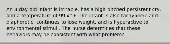 An 8-day-old infant is irritable, has a high-pitched persistent cry, and a temperature of 99.4° F. The infant is also tachypneic and diaphoretic, continues to lose weight, and is hyperactive to environmental stimuli. The nurse determines that these behaviors may be consistent with what problem?