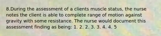 8.During the assessment of a clients muscle status, the nurse notes the client is able to complete range of motion against gravity with some resistance. The nurse would document this assessment finding as being: 1. 2. 2. 3. 3. 4. 4. 5