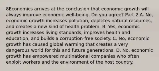 8Economics arrives at the conclusion that economic growth will always improve economic​ well-being. Do you​ agree? Part 2 A. ​No, economic growth increases​ pollution, depletes natural​ resources, and creates a new kind of health problem. B. ​Yes, economic growth increases living​ standards, improves health and​ education, and builds a​ corruption-free society. C. ​No, economic growth has caused global warming that creates a very dangerous world for this and future generations. D. ​No, economic growth has empowered multinational companies who often exploit workers and the environment of the host country.