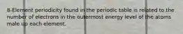 8-Element periodicity found in the periodic table is related to the number of electrons in the outermost energy level of the atoms male up each element.