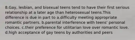 8.Gay, lesbian, and bisexual teens tend to have their first serious relationship at a later age than heterosexual teens.This difference is due in part to a.difficulty meeting appropriate romantic partners. b.parental interference with teens' personal choices. c.their preference for utilitarian love over romantic love. d.high acceptance of gay teens by authorities and peers