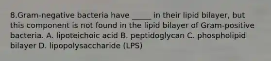 8.Gram-negative bacteria have _____ in their lipid bilayer, but this component is not found in the lipid bilayer of Gram-positive bacteria. A. lipoteichoic acid B. peptidoglycan C. phospholipid bilayer D. lipopolysaccharide (LPS)