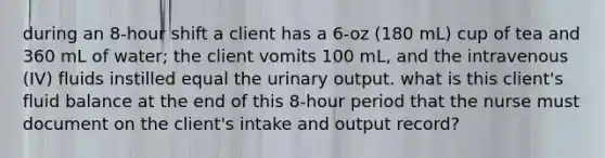 during an 8-hour shift a client has a 6-oz (180 mL) cup of tea and 360 mL of water; the client vomits 100 mL, and the intravenous (IV) fluids instilled equal the urinary output. what is this client's fluid balance at the end of this 8-hour period that the nurse must document on the client's intake and output record?