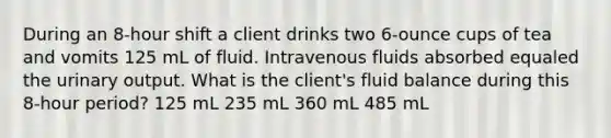 During an 8-hour shift a client drinks two 6-ounce cups of tea and vomits 125 mL of fluid. Intravenous fluids absorbed equaled the urinary output. What is the client's fluid balance during this 8-hour period? 125 mL 235 mL 360 mL 485 mL