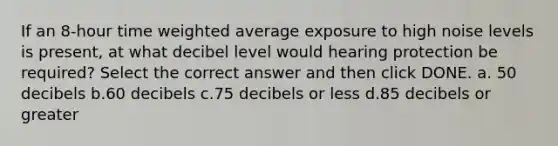 If an 8-hour time weighted average exposure to high noise levels is present, at what decibel level would hearing protection be required? Select the correct answer and then click DONE. a. 50 decibels b.60 decibels c.75 decibels or less d.85 decibels or greater