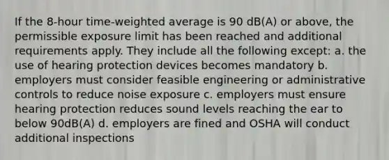 If the 8-hour time-weighted average is 90 dB(A) or above, the permissible exposure limit has been reached and additional requirements apply. They include all the following except: a. the use of hearing protection devices becomes mandatory b. employers must consider feasible engineering or administrative controls to reduce noise exposure c. employers must ensure hearing protection reduces sound levels reaching the ear to below 90dB(A) d. employers are fined and OSHA will conduct additional inspections