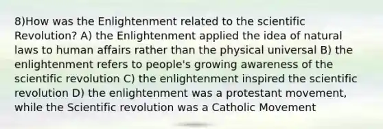 8)How was the Enlightenment related to the scientific Revolution? A) the Enlightenment applied the idea of natural laws to human affairs rather than the physical universal B) the enlightenment refers to people's growing awareness of the scientific revolution C) the enlightenment inspired the scientific revolution D) the enlightenment was a protestant movement, while the Scientific revolution was a Catholic Movement