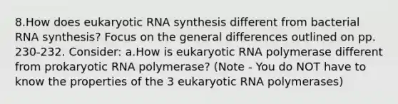 8.How does eukaryotic RNA synthesis different from bacterial RNA synthesis? Focus on the general differences outlined on pp. 230-232. Consider: a.How is eukaryotic RNA polymerase different from prokaryotic RNA polymerase? (Note - You do NOT have to know the properties of the 3 eukaryotic RNA polymerases)