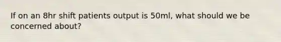 If on an 8hr shift patients output is 50ml, what should we be concerned about?