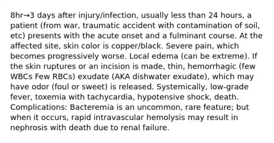 8hr→3 days after injury/infection, usually less than 24 hours, a patient (from war, traumatic accident with contamination of soil, etc) presents with the acute onset and a fulminant course. At the affected site, skin color is copper/black. Severe pain, which becomes progressively worse. Local edema (can be extreme). If the skin ruptures or an incision is made, thin, hemorrhagic (few WBCs Few RBCs) exudate (AKA dishwater exudate), which may have odor (foul or sweet) is released. Systemically, low-grade fever, toxemia with tachycardia, hypotensive shock, death. Complications: Bacteremia is an uncommon, rare feature; but when it occurs, rapid intravascular hemolysis may result in nephrosis with death due to renal failure.