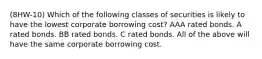 (8HW-10) Which of the following classes of securities is likely to have the lowest corporate borrowing cost? AAA rated bonds. A rated bonds. BB rated bonds. C rated bonds. All of the above will have the same corporate borrowing cost.